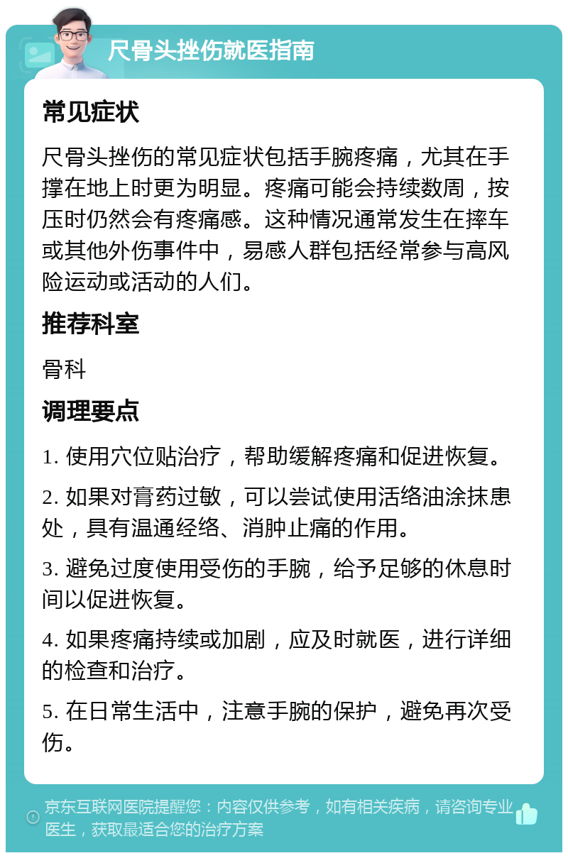 尺骨头挫伤就医指南 常见症状 尺骨头挫伤的常见症状包括手腕疼痛，尤其在手撑在地上时更为明显。疼痛可能会持续数周，按压时仍然会有疼痛感。这种情况通常发生在摔车或其他外伤事件中，易感人群包括经常参与高风险运动或活动的人们。 推荐科室 骨科 调理要点 1. 使用穴位贴治疗，帮助缓解疼痛和促进恢复。 2. 如果对膏药过敏，可以尝试使用活络油涂抹患处，具有温通经络、消肿止痛的作用。 3. 避免过度使用受伤的手腕，给予足够的休息时间以促进恢复。 4. 如果疼痛持续或加剧，应及时就医，进行详细的检查和治疗。 5. 在日常生活中，注意手腕的保护，避免再次受伤。