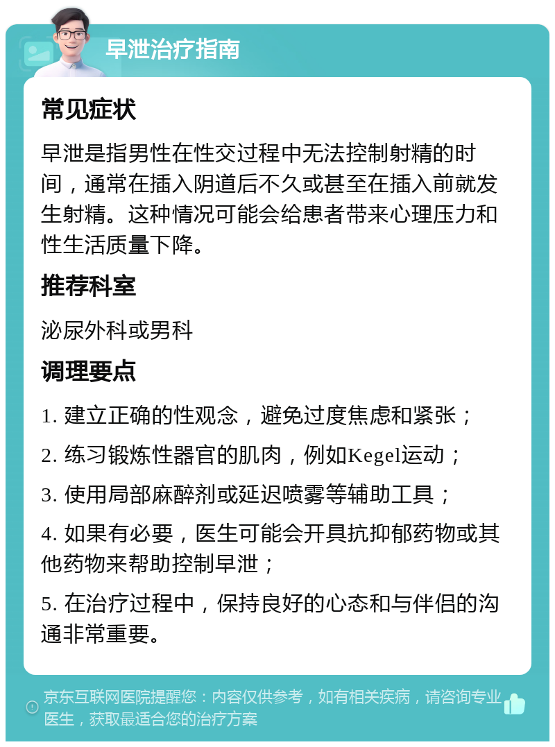 早泄治疗指南 常见症状 早泄是指男性在性交过程中无法控制射精的时间，通常在插入阴道后不久或甚至在插入前就发生射精。这种情况可能会给患者带来心理压力和性生活质量下降。 推荐科室 泌尿外科或男科 调理要点 1. 建立正确的性观念，避免过度焦虑和紧张； 2. 练习锻炼性器官的肌肉，例如Kegel运动； 3. 使用局部麻醉剂或延迟喷雾等辅助工具； 4. 如果有必要，医生可能会开具抗抑郁药物或其他药物来帮助控制早泄； 5. 在治疗过程中，保持良好的心态和与伴侣的沟通非常重要。