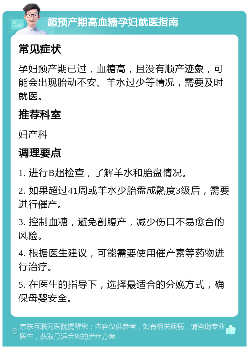 超预产期高血糖孕妇就医指南 常见症状 孕妇预产期已过，血糖高，且没有顺产迹象，可能会出现胎动不安、羊水过少等情况，需要及时就医。 推荐科室 妇产科 调理要点 1. 进行B超检查，了解羊水和胎盘情况。 2. 如果超过41周或羊水少胎盘成熟度3级后，需要进行催产。 3. 控制血糖，避免剖腹产，减少伤口不易愈合的风险。 4. 根据医生建议，可能需要使用催产素等药物进行治疗。 5. 在医生的指导下，选择最适合的分娩方式，确保母婴安全。