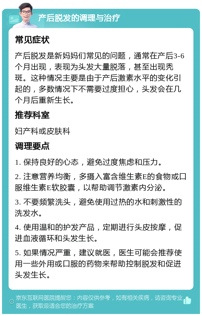 产后脱发的调理与治疗 常见症状 产后脱发是新妈妈们常见的问题，通常在产后3-6个月出现，表现为头发大量脱落，甚至出现秃斑。这种情况主要是由于产后激素水平的变化引起的，多数情况下不需要过度担心，头发会在几个月后重新生长。 推荐科室 妇产科或皮肤科 调理要点 1. 保持良好的心态，避免过度焦虑和压力。 2. 注意营养均衡，多摄入富含维生素E的食物或口服维生素E软胶囊，以帮助调节激素内分泌。 3. 不要频繁洗头，避免使用过热的水和刺激性的洗发水。 4. 使用温和的护发产品，定期进行头皮按摩，促进血液循环和头发生长。 5. 如果情况严重，建议就医，医生可能会推荐使用一些外用或口服的药物来帮助控制脱发和促进头发生长。