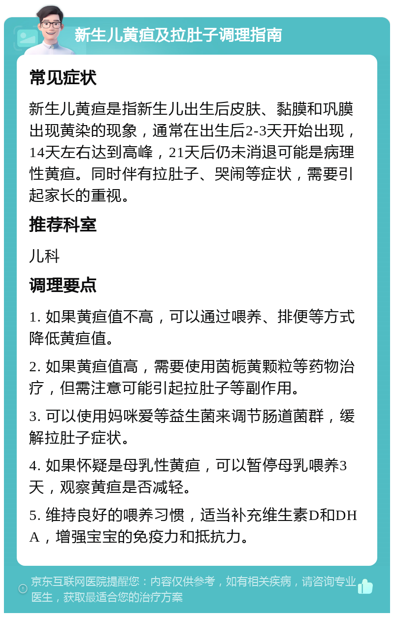 新生儿黄疸及拉肚子调理指南 常见症状 新生儿黄疸是指新生儿出生后皮肤、黏膜和巩膜出现黄染的现象，通常在出生后2-3天开始出现，14天左右达到高峰，21天后仍未消退可能是病理性黄疸。同时伴有拉肚子、哭闹等症状，需要引起家长的重视。 推荐科室 儿科 调理要点 1. 如果黄疸值不高，可以通过喂养、排便等方式降低黄疸值。 2. 如果黄疸值高，需要使用茵栀黄颗粒等药物治疗，但需注意可能引起拉肚子等副作用。 3. 可以使用妈咪爱等益生菌来调节肠道菌群，缓解拉肚子症状。 4. 如果怀疑是母乳性黄疸，可以暂停母乳喂养3天，观察黄疸是否减轻。 5. 维持良好的喂养习惯，适当补充维生素D和DHA，增强宝宝的免疫力和抵抗力。