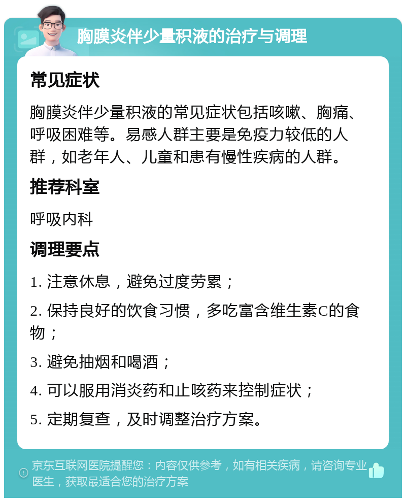 胸膜炎伴少量积液的治疗与调理 常见症状 胸膜炎伴少量积液的常见症状包括咳嗽、胸痛、呼吸困难等。易感人群主要是免疫力较低的人群，如老年人、儿童和患有慢性疾病的人群。 推荐科室 呼吸内科 调理要点 1. 注意休息，避免过度劳累； 2. 保持良好的饮食习惯，多吃富含维生素C的食物； 3. 避免抽烟和喝酒； 4. 可以服用消炎药和止咳药来控制症状； 5. 定期复查，及时调整治疗方案。