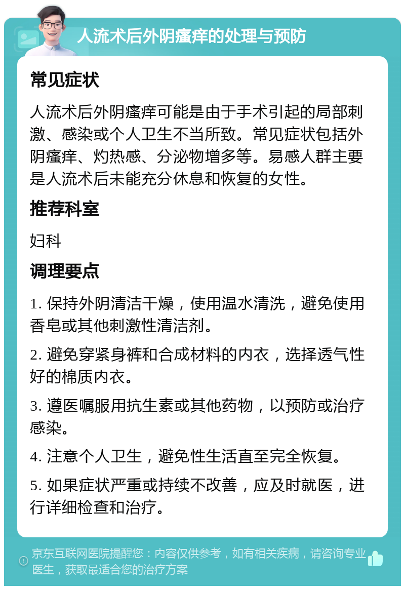 人流术后外阴瘙痒的处理与预防 常见症状 人流术后外阴瘙痒可能是由于手术引起的局部刺激、感染或个人卫生不当所致。常见症状包括外阴瘙痒、灼热感、分泌物增多等。易感人群主要是人流术后未能充分休息和恢复的女性。 推荐科室 妇科 调理要点 1. 保持外阴清洁干燥，使用温水清洗，避免使用香皂或其他刺激性清洁剂。 2. 避免穿紧身裤和合成材料的内衣，选择透气性好的棉质内衣。 3. 遵医嘱服用抗生素或其他药物，以预防或治疗感染。 4. 注意个人卫生，避免性生活直至完全恢复。 5. 如果症状严重或持续不改善，应及时就医，进行详细检查和治疗。