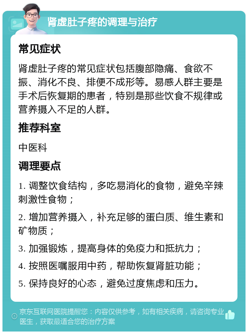 肾虚肚子疼的调理与治疗 常见症状 肾虚肚子疼的常见症状包括腹部隐痛、食欲不振、消化不良、排便不成形等。易感人群主要是手术后恢复期的患者，特别是那些饮食不规律或营养摄入不足的人群。 推荐科室 中医科 调理要点 1. 调整饮食结构，多吃易消化的食物，避免辛辣刺激性食物； 2. 增加营养摄入，补充足够的蛋白质、维生素和矿物质； 3. 加强锻炼，提高身体的免疫力和抵抗力； 4. 按照医嘱服用中药，帮助恢复肾脏功能； 5. 保持良好的心态，避免过度焦虑和压力。