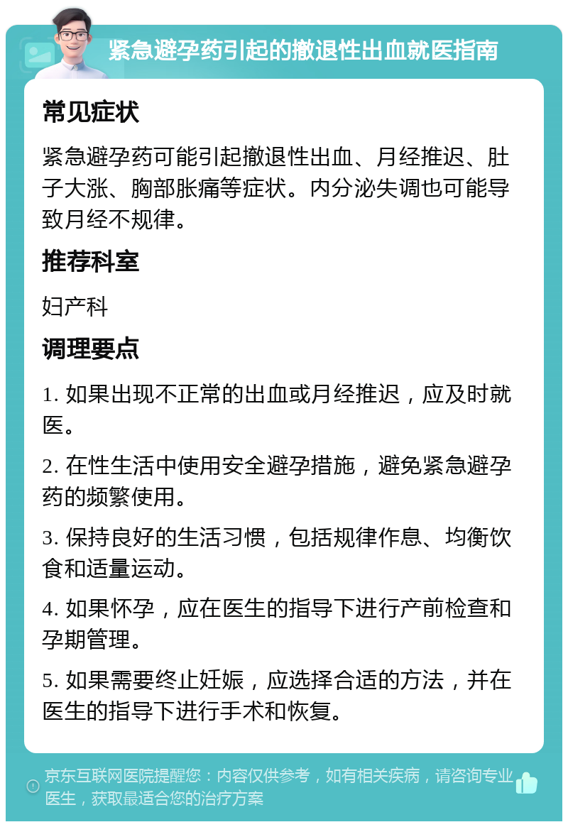 紧急避孕药引起的撤退性出血就医指南 常见症状 紧急避孕药可能引起撤退性出血、月经推迟、肚子大涨、胸部胀痛等症状。内分泌失调也可能导致月经不规律。 推荐科室 妇产科 调理要点 1. 如果出现不正常的出血或月经推迟，应及时就医。 2. 在性生活中使用安全避孕措施，避免紧急避孕药的频繁使用。 3. 保持良好的生活习惯，包括规律作息、均衡饮食和适量运动。 4. 如果怀孕，应在医生的指导下进行产前检查和孕期管理。 5. 如果需要终止妊娠，应选择合适的方法，并在医生的指导下进行手术和恢复。