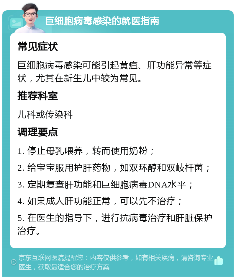 巨细胞病毒感染的就医指南 常见症状 巨细胞病毒感染可能引起黄疸、肝功能异常等症状，尤其在新生儿中较为常见。 推荐科室 儿科或传染科 调理要点 1. 停止母乳喂养，转而使用奶粉； 2. 给宝宝服用护肝药物，如双环醇和双岐杆菌； 3. 定期复查肝功能和巨细胞病毒DNA水平； 4. 如果成人肝功能正常，可以先不治疗； 5. 在医生的指导下，进行抗病毒治疗和肝脏保护治疗。