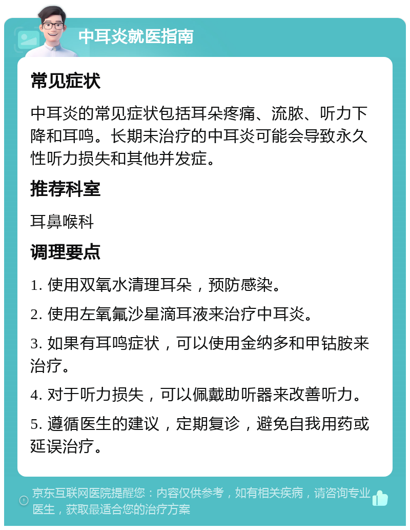 中耳炎就医指南 常见症状 中耳炎的常见症状包括耳朵疼痛、流脓、听力下降和耳鸣。长期未治疗的中耳炎可能会导致永久性听力损失和其他并发症。 推荐科室 耳鼻喉科 调理要点 1. 使用双氧水清理耳朵，预防感染。 2. 使用左氧氟沙星滴耳液来治疗中耳炎。 3. 如果有耳鸣症状，可以使用金纳多和甲钴胺来治疗。 4. 对于听力损失，可以佩戴助听器来改善听力。 5. 遵循医生的建议，定期复诊，避免自我用药或延误治疗。