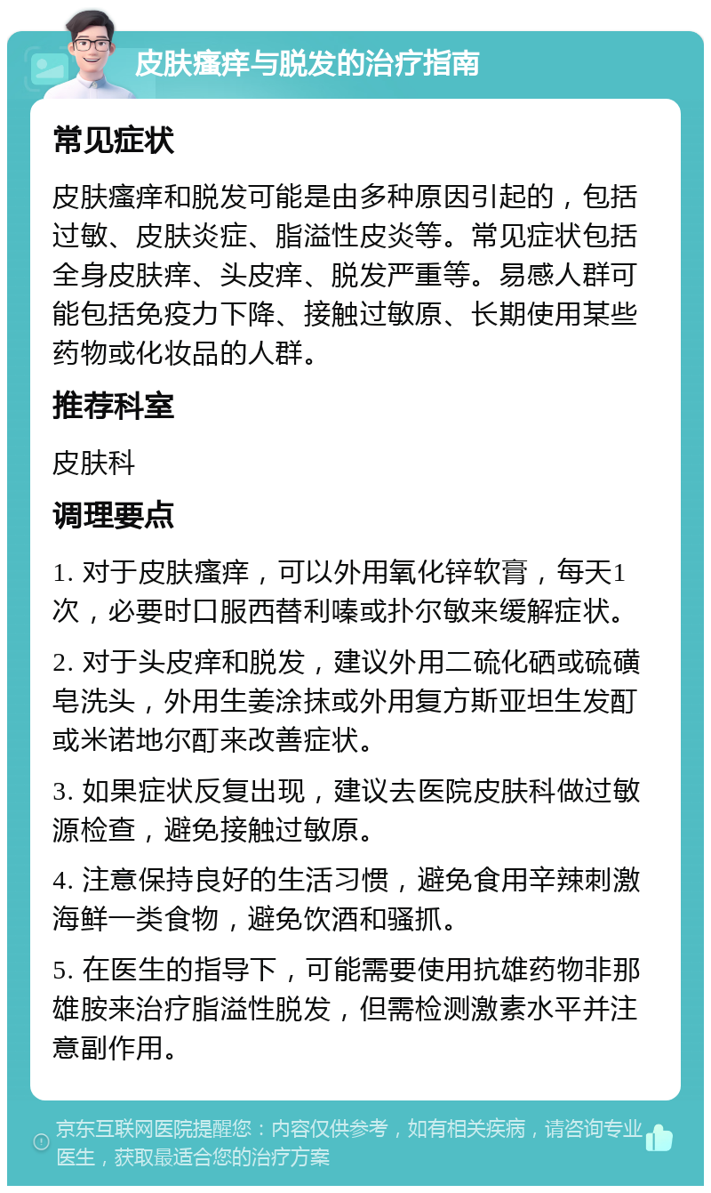 皮肤瘙痒与脱发的治疗指南 常见症状 皮肤瘙痒和脱发可能是由多种原因引起的，包括过敏、皮肤炎症、脂溢性皮炎等。常见症状包括全身皮肤痒、头皮痒、脱发严重等。易感人群可能包括免疫力下降、接触过敏原、长期使用某些药物或化妆品的人群。 推荐科室 皮肤科 调理要点 1. 对于皮肤瘙痒，可以外用氧化锌软膏，每天1次，必要时口服西替利嗪或扑尔敏来缓解症状。 2. 对于头皮痒和脱发，建议外用二硫化硒或硫磺皂洗头，外用生姜涂抹或外用复方斯亚坦生发酊或米诺地尔酊来改善症状。 3. 如果症状反复出现，建议去医院皮肤科做过敏源检查，避免接触过敏原。 4. 注意保持良好的生活习惯，避免食用辛辣刺激海鲜一类食物，避免饮酒和骚抓。 5. 在医生的指导下，可能需要使用抗雄药物非那雄胺来治疗脂溢性脱发，但需检测激素水平并注意副作用。