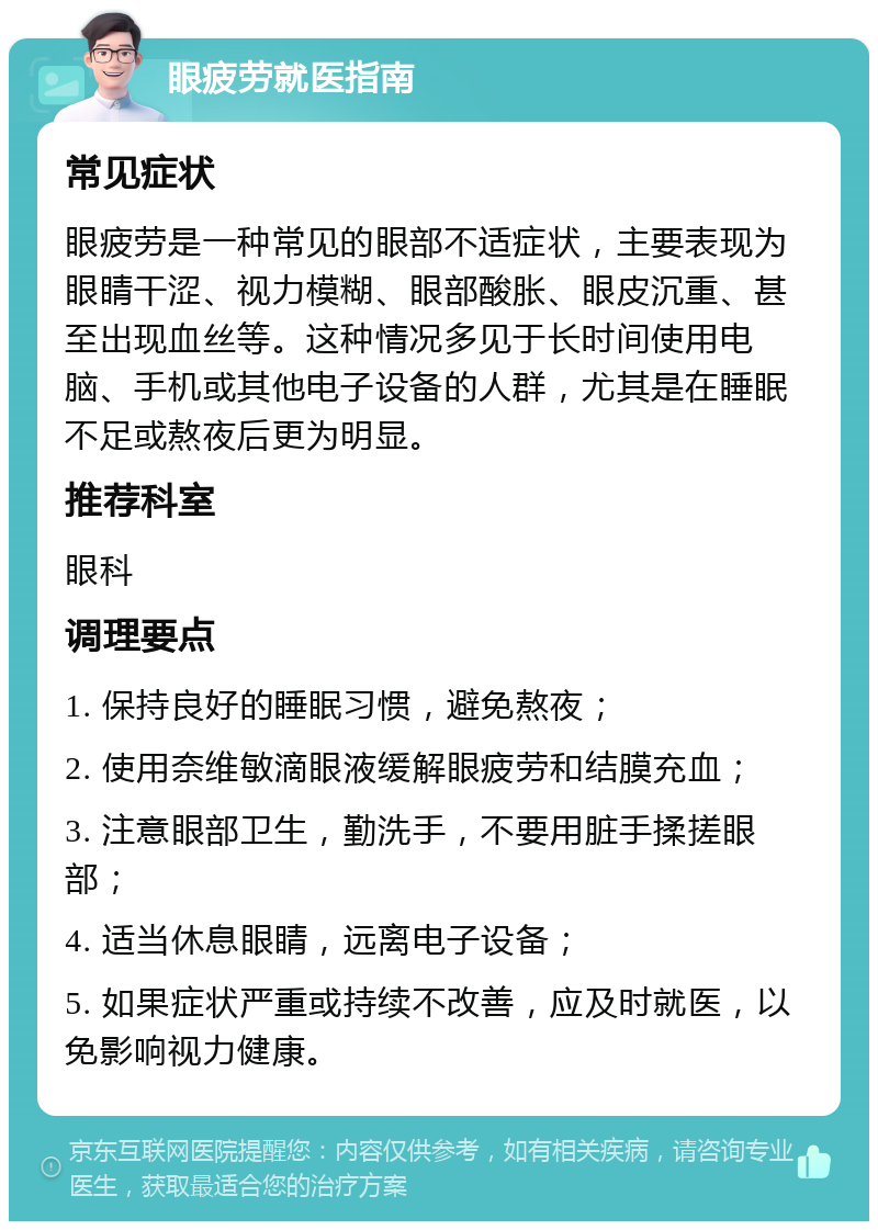 眼疲劳就医指南 常见症状 眼疲劳是一种常见的眼部不适症状，主要表现为眼睛干涩、视力模糊、眼部酸胀、眼皮沉重、甚至出现血丝等。这种情况多见于长时间使用电脑、手机或其他电子设备的人群，尤其是在睡眠不足或熬夜后更为明显。 推荐科室 眼科 调理要点 1. 保持良好的睡眠习惯，避免熬夜； 2. 使用奈维敏滴眼液缓解眼疲劳和结膜充血； 3. 注意眼部卫生，勤洗手，不要用脏手揉搓眼部； 4. 适当休息眼睛，远离电子设备； 5. 如果症状严重或持续不改善，应及时就医，以免影响视力健康。