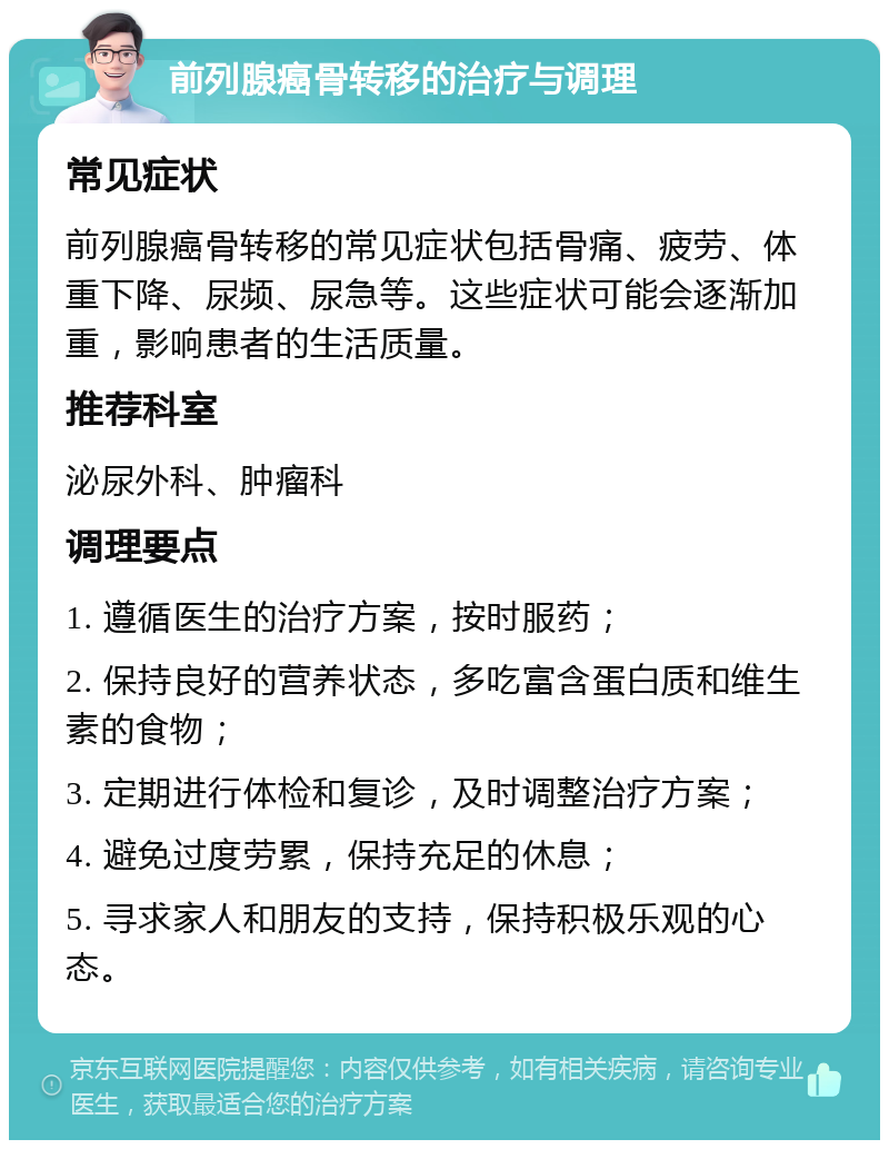 前列腺癌骨转移的治疗与调理 常见症状 前列腺癌骨转移的常见症状包括骨痛、疲劳、体重下降、尿频、尿急等。这些症状可能会逐渐加重，影响患者的生活质量。 推荐科室 泌尿外科、肿瘤科 调理要点 1. 遵循医生的治疗方案，按时服药； 2. 保持良好的营养状态，多吃富含蛋白质和维生素的食物； 3. 定期进行体检和复诊，及时调整治疗方案； 4. 避免过度劳累，保持充足的休息； 5. 寻求家人和朋友的支持，保持积极乐观的心态。