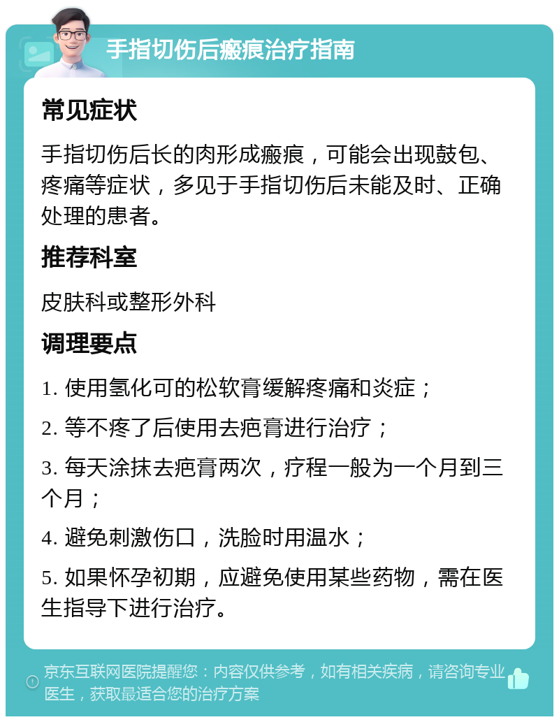 手指切伤后瘢痕治疗指南 常见症状 手指切伤后长的肉形成瘢痕，可能会出现鼓包、疼痛等症状，多见于手指切伤后未能及时、正确处理的患者。 推荐科室 皮肤科或整形外科 调理要点 1. 使用氢化可的松软膏缓解疼痛和炎症； 2. 等不疼了后使用去疤膏进行治疗； 3. 每天涂抹去疤膏两次，疗程一般为一个月到三个月； 4. 避免刺激伤口，洗脸时用温水； 5. 如果怀孕初期，应避免使用某些药物，需在医生指导下进行治疗。