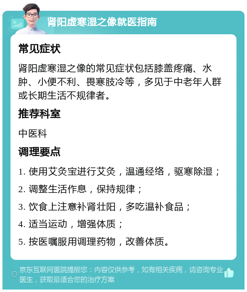 肾阳虚寒湿之像就医指南 常见症状 肾阳虚寒湿之像的常见症状包括膝盖疼痛、水肿、小便不利、畏寒肢冷等，多见于中老年人群或长期生活不规律者。 推荐科室 中医科 调理要点 1. 使用艾灸宝进行艾灸，温通经络，驱寒除湿； 2. 调整生活作息，保持规律； 3. 饮食上注意补肾壮阳，多吃温补食品； 4. 适当运动，增强体质； 5. 按医嘱服用调理药物，改善体质。