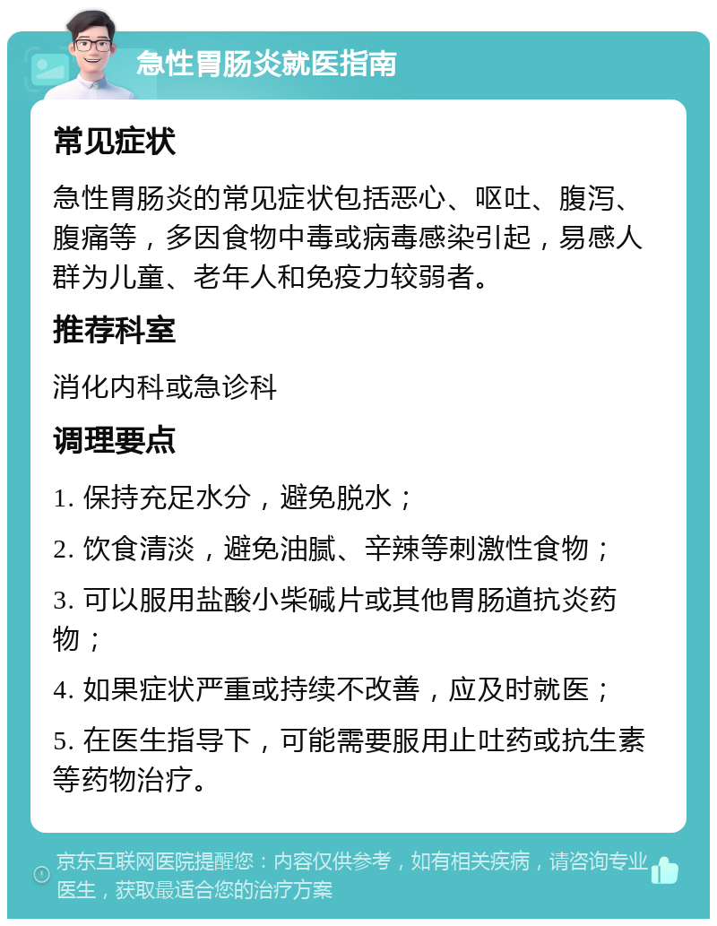 急性胃肠炎就医指南 常见症状 急性胃肠炎的常见症状包括恶心、呕吐、腹泻、腹痛等，多因食物中毒或病毒感染引起，易感人群为儿童、老年人和免疫力较弱者。 推荐科室 消化内科或急诊科 调理要点 1. 保持充足水分，避免脱水； 2. 饮食清淡，避免油腻、辛辣等刺激性食物； 3. 可以服用盐酸小柴碱片或其他胃肠道抗炎药物； 4. 如果症状严重或持续不改善，应及时就医； 5. 在医生指导下，可能需要服用止吐药或抗生素等药物治疗。