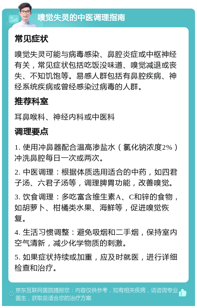 嗅觉失灵的中医调理指南 常见症状 嗅觉失灵可能与病毒感染、鼻腔炎症或中枢神经有关，常见症状包括吃饭没味道、嗅觉减退或丧失、不知饥饱等。易感人群包括有鼻腔疾病、神经系统疾病或曾经感染过病毒的人群。 推荐科室 耳鼻喉科、神经内科或中医科 调理要点 1. 使用冲鼻器配合温高渗盐水（氯化钠浓度2%）冲洗鼻腔每日一次或两次。 2. 中医调理：根据体质选用适合的中药，如四君子汤、六君子汤等，调理脾胃功能，改善嗅觉。 3. 饮食调理：多吃富含维生素A、C和锌的食物，如胡萝卜、柑橘类水果、海鲜等，促进嗅觉恢复。 4. 生活习惯调整：避免吸烟和二手烟，保持室内空气清新，减少化学物质的刺激。 5. 如果症状持续或加重，应及时就医，进行详细检查和治疗。