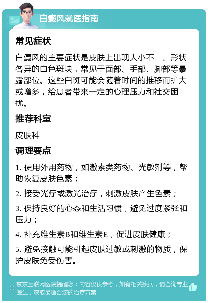 白癜风就医指南 常见症状 白癜风的主要症状是皮肤上出现大小不一、形状各异的白色斑块，常见于面部、手部、脚部等暴露部位。这些白斑可能会随着时间的推移而扩大或增多，给患者带来一定的心理压力和社交困扰。 推荐科室 皮肤科 调理要点 1. 使用外用药物，如激素类药物、光敏剂等，帮助恢复皮肤色素； 2. 接受光疗或激光治疗，刺激皮肤产生色素； 3. 保持良好的心态和生活习惯，避免过度紧张和压力； 4. 补充维生素B和维生素E，促进皮肤健康； 5. 避免接触可能引起皮肤过敏或刺激的物质，保护皮肤免受伤害。