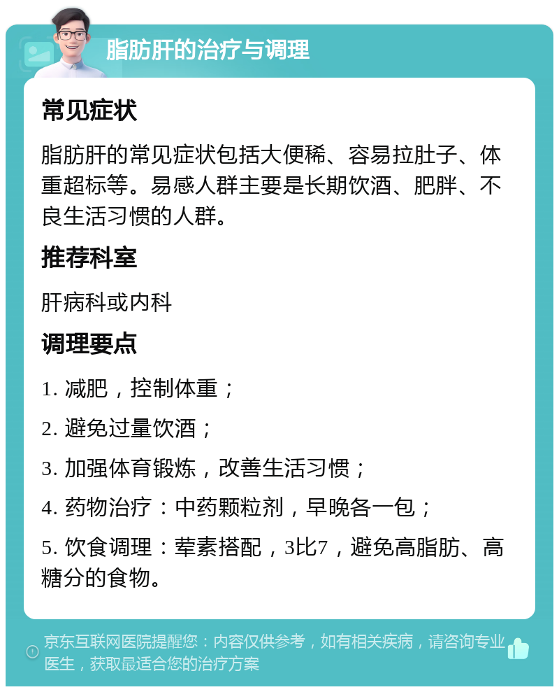 脂肪肝的治疗与调理 常见症状 脂肪肝的常见症状包括大便稀、容易拉肚子、体重超标等。易感人群主要是长期饮酒、肥胖、不良生活习惯的人群。 推荐科室 肝病科或内科 调理要点 1. 减肥，控制体重； 2. 避免过量饮酒； 3. 加强体育锻炼，改善生活习惯； 4. 药物治疗：中药颗粒剂，早晚各一包； 5. 饮食调理：荤素搭配，3比7，避免高脂肪、高糖分的食物。