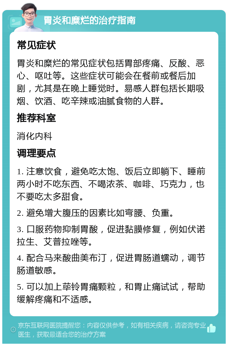 胃炎和糜烂的治疗指南 常见症状 胃炎和糜烂的常见症状包括胃部疼痛、反酸、恶心、呕吐等。这些症状可能会在餐前或餐后加剧，尤其是在晚上睡觉时。易感人群包括长期吸烟、饮酒、吃辛辣或油腻食物的人群。 推荐科室 消化内科 调理要点 1. 注意饮食，避免吃太饱、饭后立即躺下、睡前两小时不吃东西、不喝浓茶、咖啡、巧克力，也不要吃太多甜食。 2. 避免增大腹压的因素比如弯腰、负重。 3. 口服药物抑制胃酸，促进黏膜修复，例如伏诺拉生、艾普拉唑等。 4. 配合马来酸曲美布汀，促进胃肠道蠕动，调节肠道敏感。 5. 可以加上荜铃胃痛颗粒，和胃止痛试试，帮助缓解疼痛和不适感。