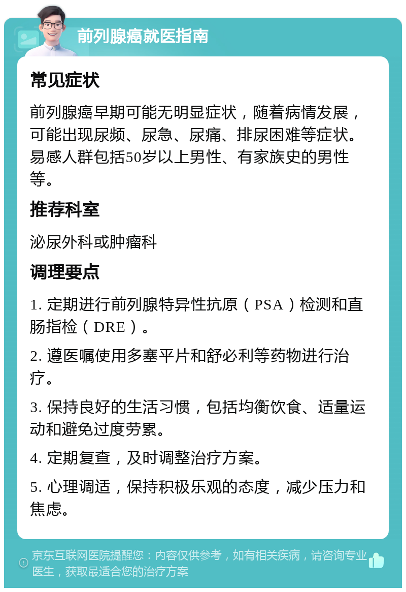 前列腺癌就医指南 常见症状 前列腺癌早期可能无明显症状，随着病情发展，可能出现尿频、尿急、尿痛、排尿困难等症状。易感人群包括50岁以上男性、有家族史的男性等。 推荐科室 泌尿外科或肿瘤科 调理要点 1. 定期进行前列腺特异性抗原（PSA）检测和直肠指检（DRE）。 2. 遵医嘱使用多塞平片和舒必利等药物进行治疗。 3. 保持良好的生活习惯，包括均衡饮食、适量运动和避免过度劳累。 4. 定期复查，及时调整治疗方案。 5. 心理调适，保持积极乐观的态度，减少压力和焦虑。