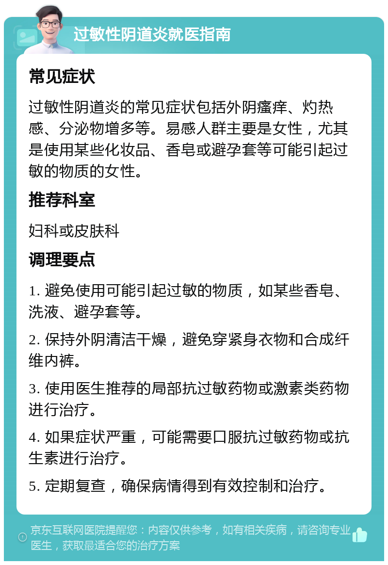 过敏性阴道炎就医指南 常见症状 过敏性阴道炎的常见症状包括外阴瘙痒、灼热感、分泌物增多等。易感人群主要是女性，尤其是使用某些化妆品、香皂或避孕套等可能引起过敏的物质的女性。 推荐科室 妇科或皮肤科 调理要点 1. 避免使用可能引起过敏的物质，如某些香皂、洗液、避孕套等。 2. 保持外阴清洁干燥，避免穿紧身衣物和合成纤维内裤。 3. 使用医生推荐的局部抗过敏药物或激素类药物进行治疗。 4. 如果症状严重，可能需要口服抗过敏药物或抗生素进行治疗。 5. 定期复查，确保病情得到有效控制和治疗。