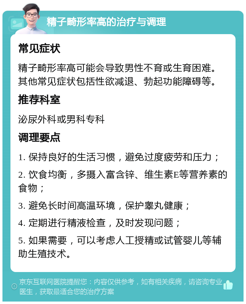 精子畸形率高的治疗与调理 常见症状 精子畸形率高可能会导致男性不育或生育困难。其他常见症状包括性欲减退、勃起功能障碍等。 推荐科室 泌尿外科或男科专科 调理要点 1. 保持良好的生活习惯，避免过度疲劳和压力； 2. 饮食均衡，多摄入富含锌、维生素E等营养素的食物； 3. 避免长时间高温环境，保护睾丸健康； 4. 定期进行精液检查，及时发现问题； 5. 如果需要，可以考虑人工授精或试管婴儿等辅助生殖技术。