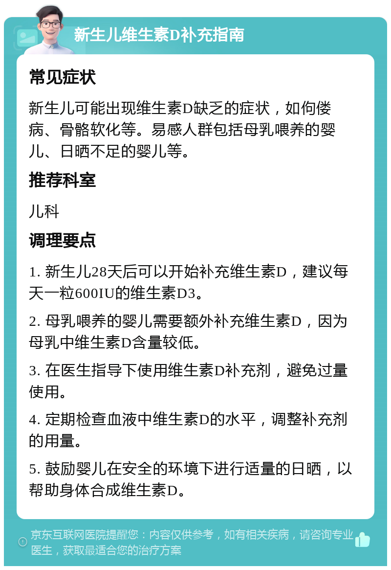 新生儿维生素D补充指南 常见症状 新生儿可能出现维生素D缺乏的症状，如佝偻病、骨骼软化等。易感人群包括母乳喂养的婴儿、日晒不足的婴儿等。 推荐科室 儿科 调理要点 1. 新生儿28天后可以开始补充维生素D，建议每天一粒600IU的维生素D3。 2. 母乳喂养的婴儿需要额外补充维生素D，因为母乳中维生素D含量较低。 3. 在医生指导下使用维生素D补充剂，避免过量使用。 4. 定期检查血液中维生素D的水平，调整补充剂的用量。 5. 鼓励婴儿在安全的环境下进行适量的日晒，以帮助身体合成维生素D。