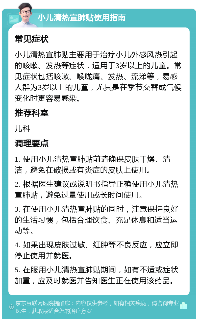 小儿清热宣肺贴使用指南 常见症状 小儿清热宣肺贴主要用于治疗小儿外感风热引起的咳嗽、发热等症状，适用于3岁以上的儿童。常见症状包括咳嗽、喉咙痛、发热、流涕等，易感人群为3岁以上的儿童，尤其是在季节交替或气候变化时更容易感染。 推荐科室 儿科 调理要点 1. 使用小儿清热宣肺贴前请确保皮肤干燥、清洁，避免在破损或有炎症的皮肤上使用。 2. 根据医生建议或说明书指导正确使用小儿清热宣肺贴，避免过量使用或长时间使用。 3. 在使用小儿清热宣肺贴的同时，注意保持良好的生活习惯，包括合理饮食、充足休息和适当运动等。 4. 如果出现皮肤过敏、红肿等不良反应，应立即停止使用并就医。 5. 在服用小儿清热宣肺贴期间，如有不适或症状加重，应及时就医并告知医生正在使用该药品。