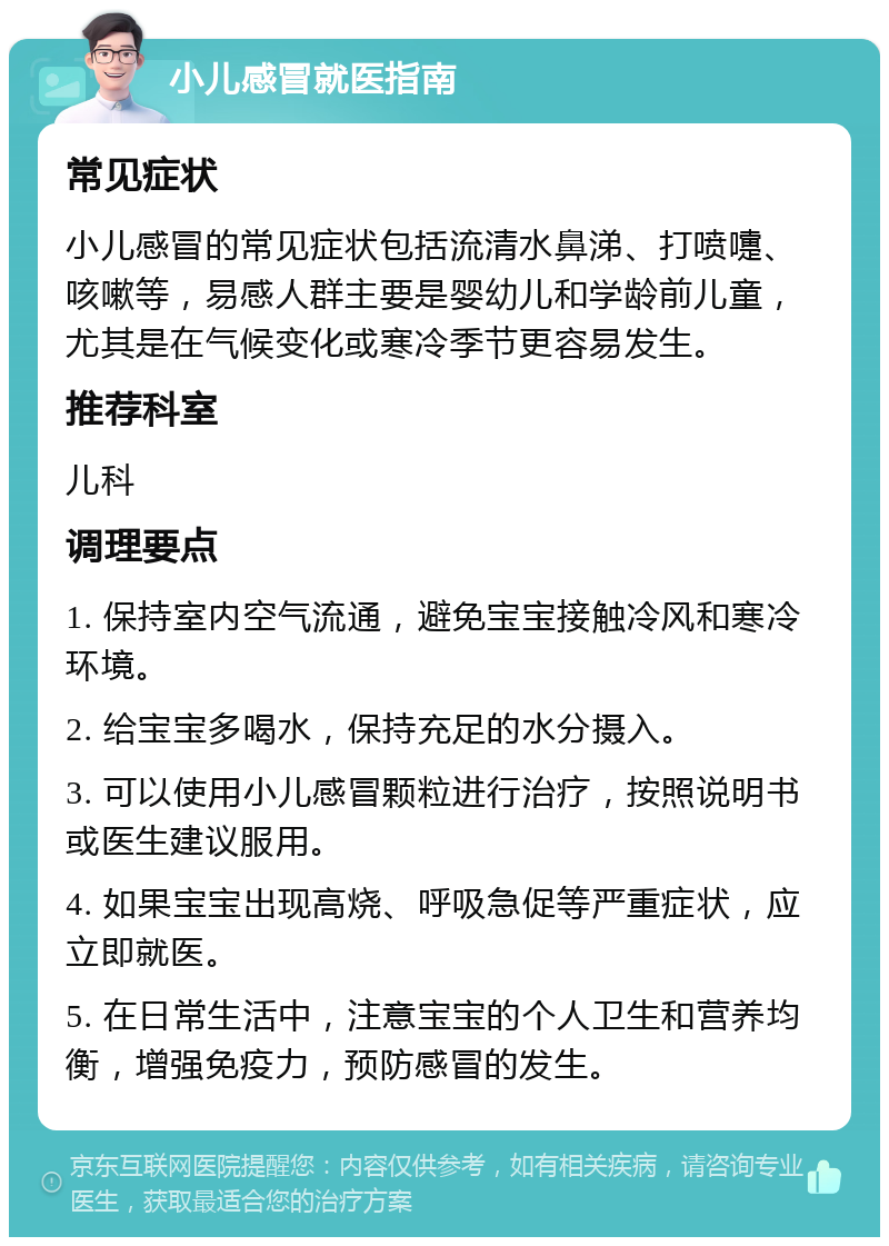 小儿感冒就医指南 常见症状 小儿感冒的常见症状包括流清水鼻涕、打喷嚏、咳嗽等，易感人群主要是婴幼儿和学龄前儿童，尤其是在气候变化或寒冷季节更容易发生。 推荐科室 儿科 调理要点 1. 保持室内空气流通，避免宝宝接触冷风和寒冷环境。 2. 给宝宝多喝水，保持充足的水分摄入。 3. 可以使用小儿感冒颗粒进行治疗，按照说明书或医生建议服用。 4. 如果宝宝出现高烧、呼吸急促等严重症状，应立即就医。 5. 在日常生活中，注意宝宝的个人卫生和营养均衡，增强免疫力，预防感冒的发生。