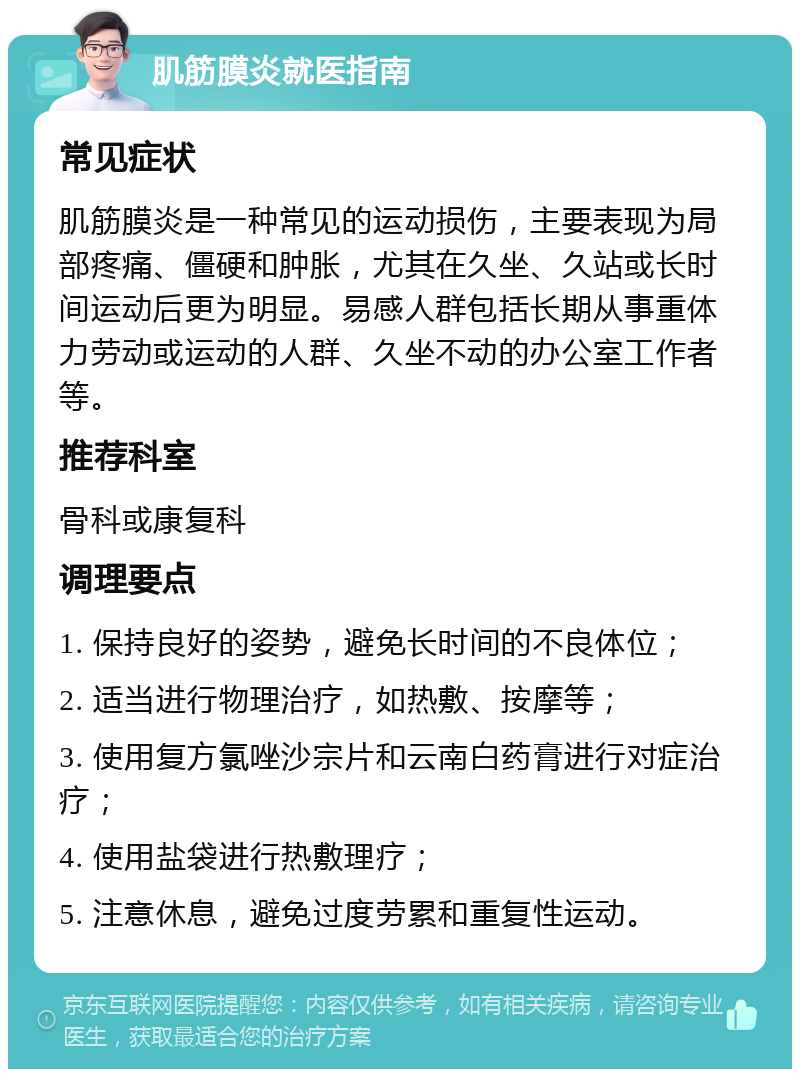 肌筋膜炎就医指南 常见症状 肌筋膜炎是一种常见的运动损伤，主要表现为局部疼痛、僵硬和肿胀，尤其在久坐、久站或长时间运动后更为明显。易感人群包括长期从事重体力劳动或运动的人群、久坐不动的办公室工作者等。 推荐科室 骨科或康复科 调理要点 1. 保持良好的姿势，避免长时间的不良体位； 2. 适当进行物理治疗，如热敷、按摩等； 3. 使用复方氯唑沙宗片和云南白药膏进行对症治疗； 4. 使用盐袋进行热敷理疗； 5. 注意休息，避免过度劳累和重复性运动。