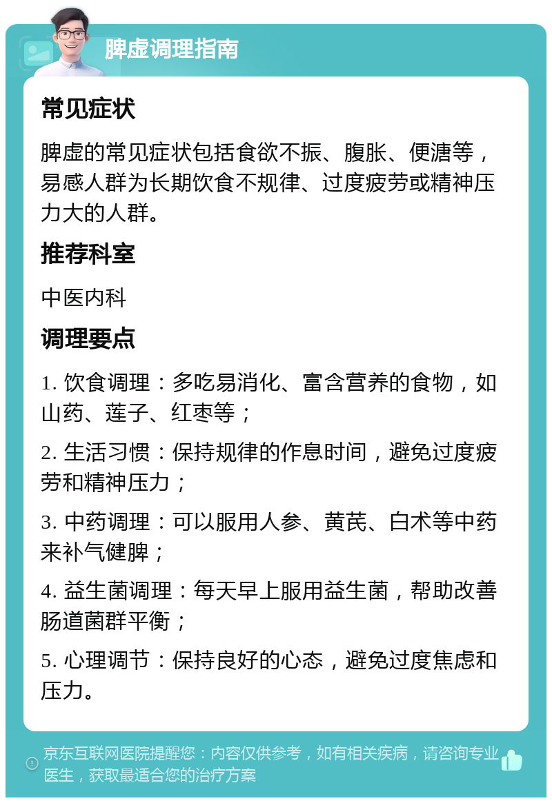 脾虚调理指南 常见症状 脾虚的常见症状包括食欲不振、腹胀、便溏等，易感人群为长期饮食不规律、过度疲劳或精神压力大的人群。 推荐科室 中医内科 调理要点 1. 饮食调理：多吃易消化、富含营养的食物，如山药、莲子、红枣等； 2. 生活习惯：保持规律的作息时间，避免过度疲劳和精神压力； 3. 中药调理：可以服用人参、黄芪、白术等中药来补气健脾； 4. 益生菌调理：每天早上服用益生菌，帮助改善肠道菌群平衡； 5. 心理调节：保持良好的心态，避免过度焦虑和压力。