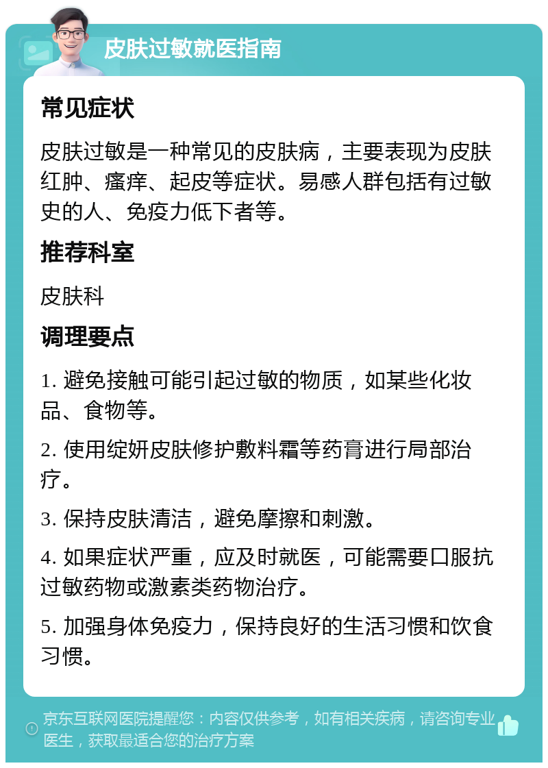 皮肤过敏就医指南 常见症状 皮肤过敏是一种常见的皮肤病，主要表现为皮肤红肿、瘙痒、起皮等症状。易感人群包括有过敏史的人、免疫力低下者等。 推荐科室 皮肤科 调理要点 1. 避免接触可能引起过敏的物质，如某些化妆品、食物等。 2. 使用绽妍皮肤修护敷料霜等药膏进行局部治疗。 3. 保持皮肤清洁，避免摩擦和刺激。 4. 如果症状严重，应及时就医，可能需要口服抗过敏药物或激素类药物治疗。 5. 加强身体免疫力，保持良好的生活习惯和饮食习惯。