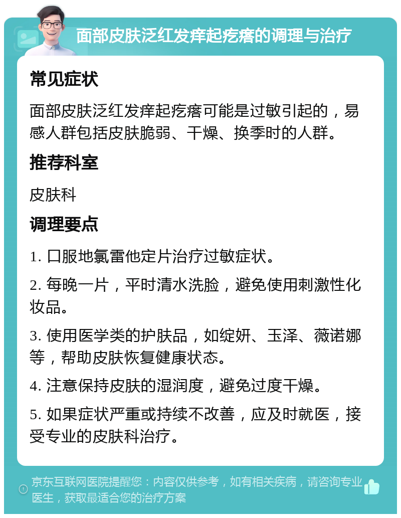 面部皮肤泛红发痒起疙瘩的调理与治疗 常见症状 面部皮肤泛红发痒起疙瘩可能是过敏引起的，易感人群包括皮肤脆弱、干燥、换季时的人群。 推荐科室 皮肤科 调理要点 1. 口服地氯雷他定片治疗过敏症状。 2. 每晚一片，平时清水洗脸，避免使用刺激性化妆品。 3. 使用医学类的护肤品，如绽妍、玉泽、薇诺娜等，帮助皮肤恢复健康状态。 4. 注意保持皮肤的湿润度，避免过度干燥。 5. 如果症状严重或持续不改善，应及时就医，接受专业的皮肤科治疗。