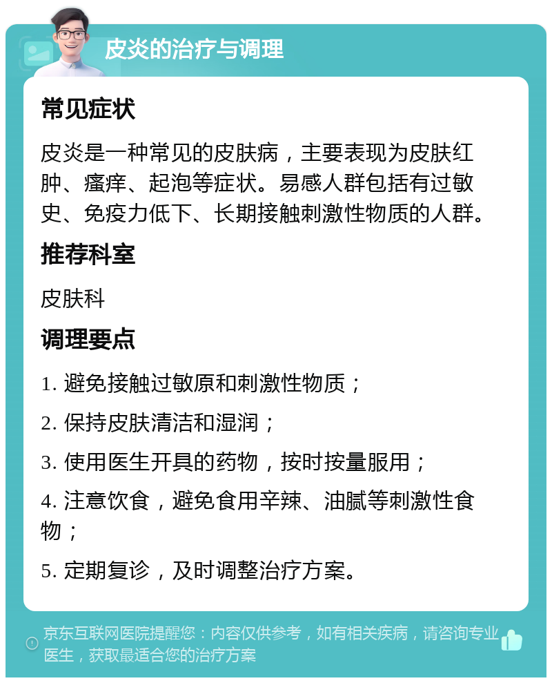 皮炎的治疗与调理 常见症状 皮炎是一种常见的皮肤病，主要表现为皮肤红肿、瘙痒、起泡等症状。易感人群包括有过敏史、免疫力低下、长期接触刺激性物质的人群。 推荐科室 皮肤科 调理要点 1. 避免接触过敏原和刺激性物质； 2. 保持皮肤清洁和湿润； 3. 使用医生开具的药物，按时按量服用； 4. 注意饮食，避免食用辛辣、油腻等刺激性食物； 5. 定期复诊，及时调整治疗方案。