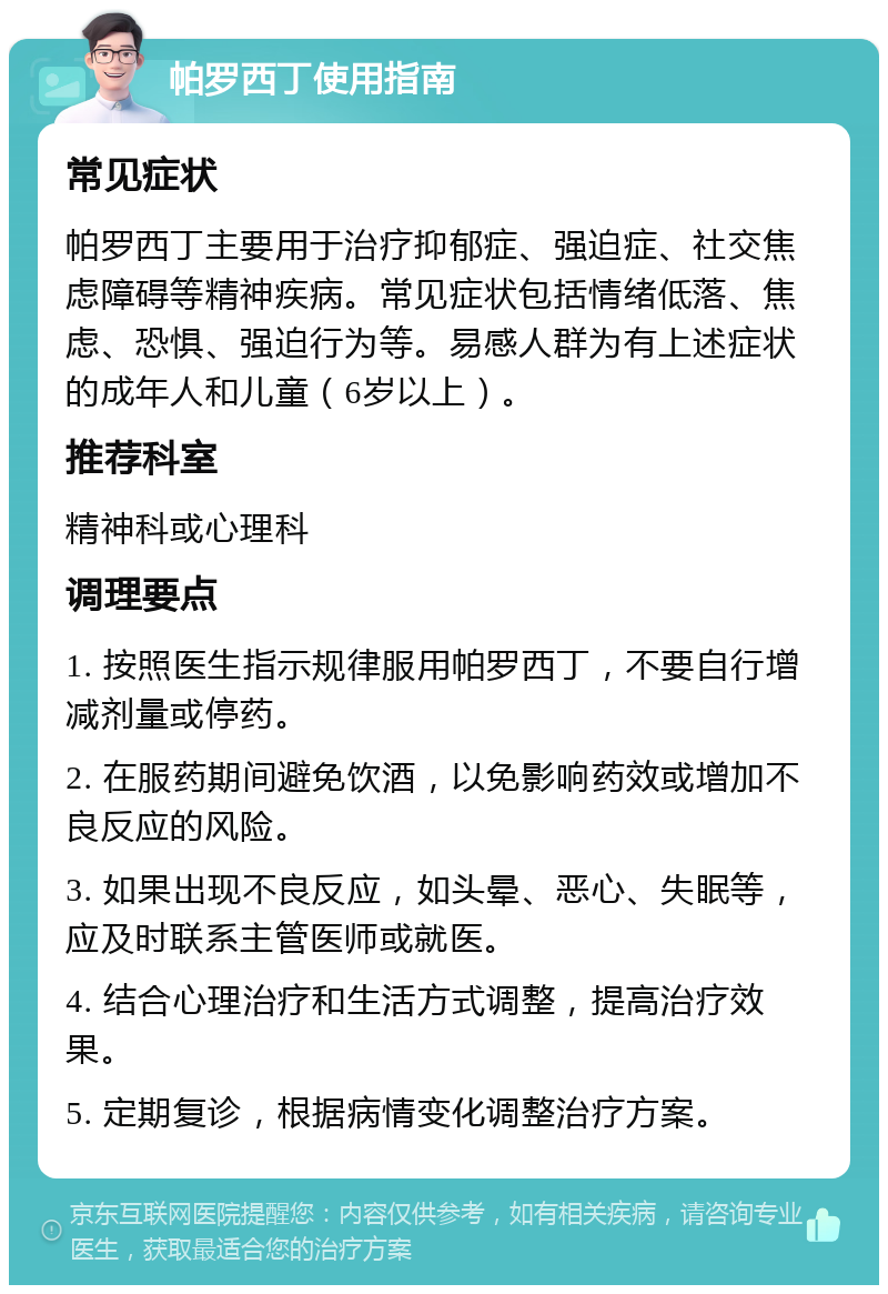 帕罗西丁使用指南 常见症状 帕罗西丁主要用于治疗抑郁症、强迫症、社交焦虑障碍等精神疾病。常见症状包括情绪低落、焦虑、恐惧、强迫行为等。易感人群为有上述症状的成年人和儿童（6岁以上）。 推荐科室 精神科或心理科 调理要点 1. 按照医生指示规律服用帕罗西丁，不要自行增减剂量或停药。 2. 在服药期间避免饮酒，以免影响药效或增加不良反应的风险。 3. 如果出现不良反应，如头晕、恶心、失眠等，应及时联系主管医师或就医。 4. 结合心理治疗和生活方式调整，提高治疗效果。 5. 定期复诊，根据病情变化调整治疗方案。