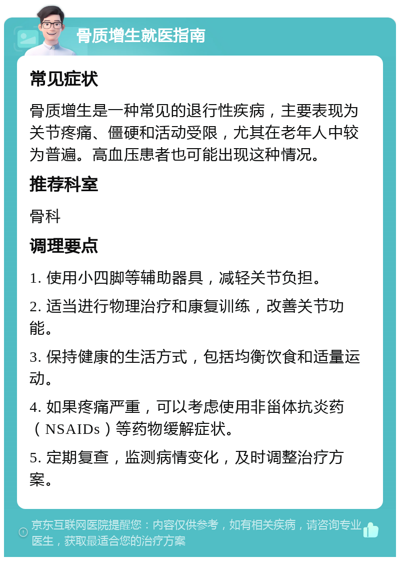 骨质增生就医指南 常见症状 骨质增生是一种常见的退行性疾病，主要表现为关节疼痛、僵硬和活动受限，尤其在老年人中较为普遍。高血压患者也可能出现这种情况。 推荐科室 骨科 调理要点 1. 使用小四脚等辅助器具，减轻关节负担。 2. 适当进行物理治疗和康复训练，改善关节功能。 3. 保持健康的生活方式，包括均衡饮食和适量运动。 4. 如果疼痛严重，可以考虑使用非甾体抗炎药（NSAIDs）等药物缓解症状。 5. 定期复查，监测病情变化，及时调整治疗方案。