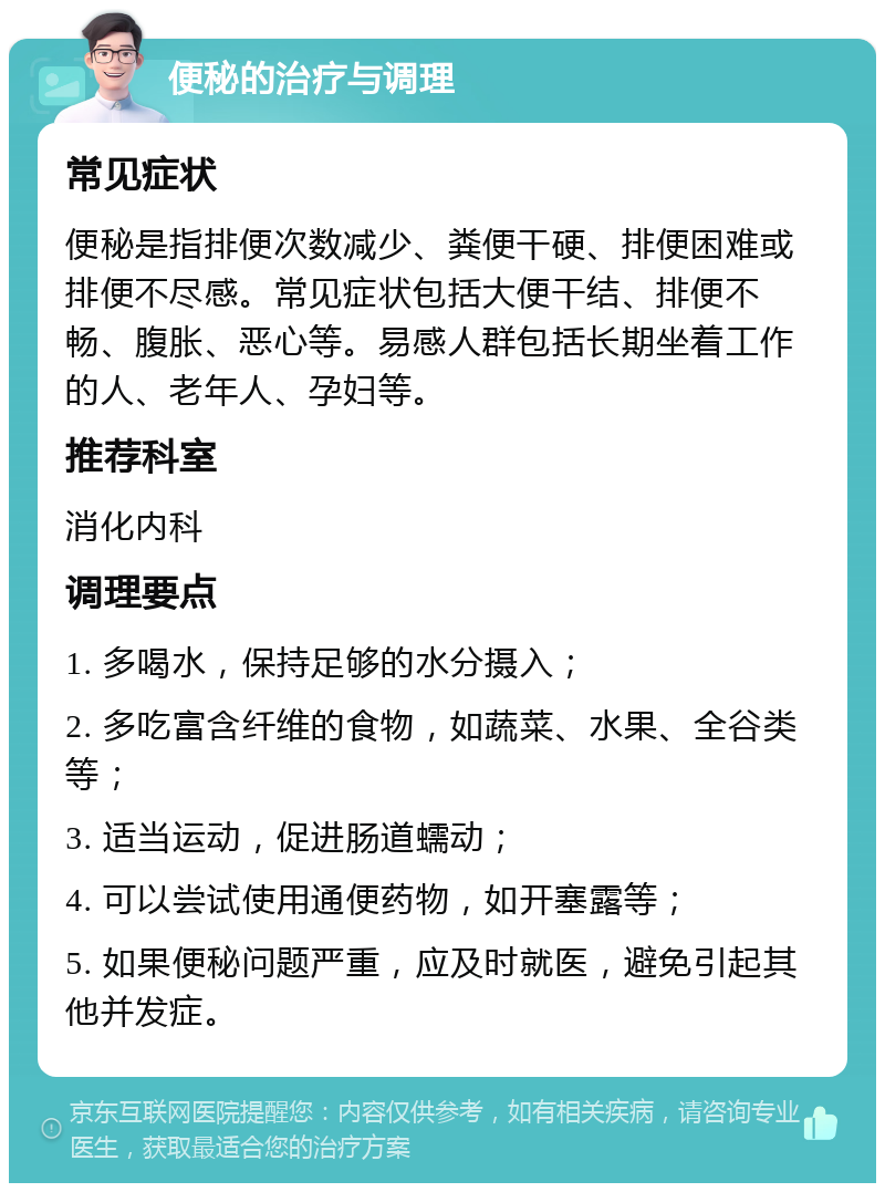 便秘的治疗与调理 常见症状 便秘是指排便次数减少、粪便干硬、排便困难或排便不尽感。常见症状包括大便干结、排便不畅、腹胀、恶心等。易感人群包括长期坐着工作的人、老年人、孕妇等。 推荐科室 消化内科 调理要点 1. 多喝水，保持足够的水分摄入； 2. 多吃富含纤维的食物，如蔬菜、水果、全谷类等； 3. 适当运动，促进肠道蠕动； 4. 可以尝试使用通便药物，如开塞露等； 5. 如果便秘问题严重，应及时就医，避免引起其他并发症。