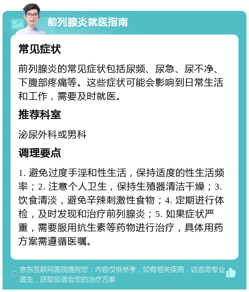 前列腺炎就医指南 常见症状 前列腺炎的常见症状包括尿频、尿急、尿不净、下腹部疼痛等。这些症状可能会影响到日常生活和工作，需要及时就医。 推荐科室 泌尿外科或男科 调理要点 1. 避免过度手淫和性生活，保持适度的性生活频率；2. 注意个人卫生，保持生殖器清洁干燥；3. 饮食清淡，避免辛辣刺激性食物；4. 定期进行体检，及时发现和治疗前列腺炎；5. 如果症状严重，需要服用抗生素等药物进行治疗，具体用药方案需遵循医嘱。