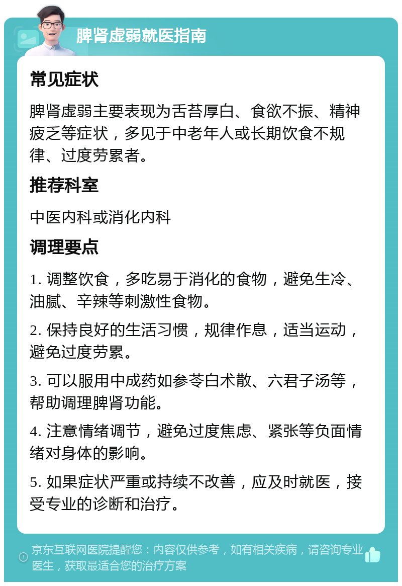 脾肾虚弱就医指南 常见症状 脾肾虚弱主要表现为舌苔厚白、食欲不振、精神疲乏等症状，多见于中老年人或长期饮食不规律、过度劳累者。 推荐科室 中医内科或消化内科 调理要点 1. 调整饮食，多吃易于消化的食物，避免生冷、油腻、辛辣等刺激性食物。 2. 保持良好的生活习惯，规律作息，适当运动，避免过度劳累。 3. 可以服用中成药如参苓白术散、六君子汤等，帮助调理脾肾功能。 4. 注意情绪调节，避免过度焦虑、紧张等负面情绪对身体的影响。 5. 如果症状严重或持续不改善，应及时就医，接受专业的诊断和治疗。