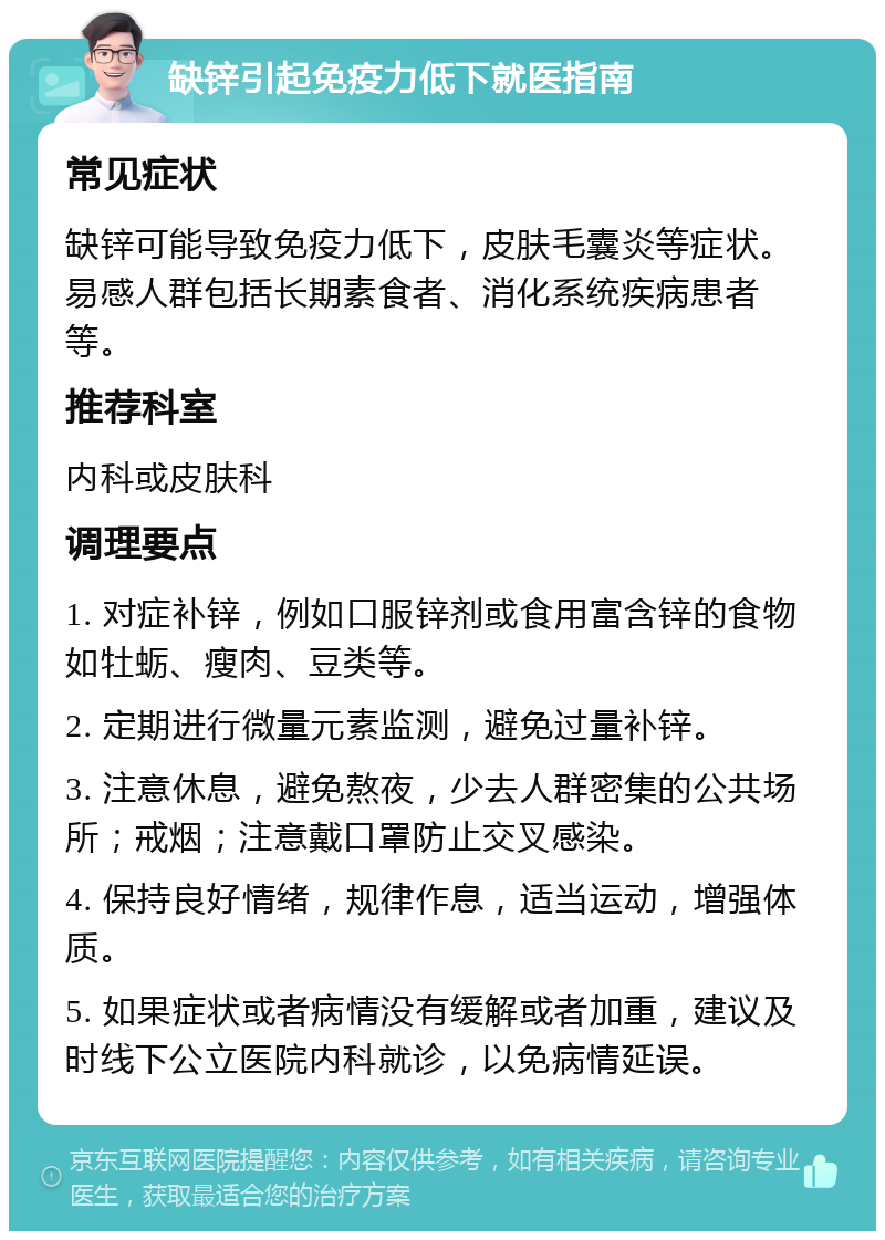 缺锌引起免疫力低下就医指南 常见症状 缺锌可能导致免疫力低下，皮肤毛囊炎等症状。易感人群包括长期素食者、消化系统疾病患者等。 推荐科室 内科或皮肤科 调理要点 1. 对症补锌，例如口服锌剂或食用富含锌的食物如牡蛎、瘦肉、豆类等。 2. 定期进行微量元素监测，避免过量补锌。 3. 注意休息，避免熬夜，少去人群密集的公共场所；戒烟；注意戴口罩防止交叉感染。 4. 保持良好情绪，规律作息，适当运动，增强体质。 5. 如果症状或者病情没有缓解或者加重，建议及时线下公立医院内科就诊，以免病情延误。