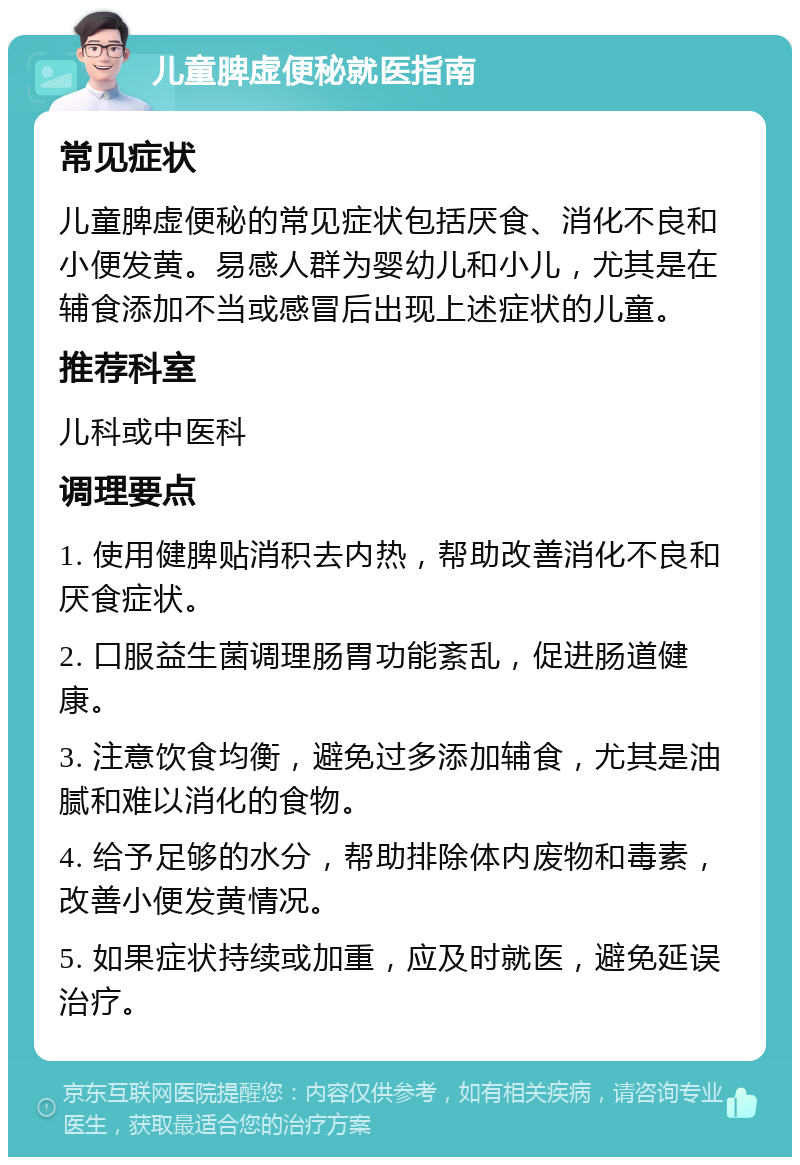 儿童脾虚便秘就医指南 常见症状 儿童脾虚便秘的常见症状包括厌食、消化不良和小便发黄。易感人群为婴幼儿和小儿，尤其是在辅食添加不当或感冒后出现上述症状的儿童。 推荐科室 儿科或中医科 调理要点 1. 使用健脾贴消积去内热，帮助改善消化不良和厌食症状。 2. 口服益生菌调理肠胃功能紊乱，促进肠道健康。 3. 注意饮食均衡，避免过多添加辅食，尤其是油腻和难以消化的食物。 4. 给予足够的水分，帮助排除体内废物和毒素，改善小便发黄情况。 5. 如果症状持续或加重，应及时就医，避免延误治疗。