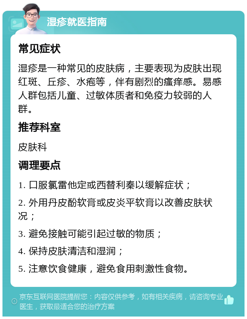 湿疹就医指南 常见症状 湿疹是一种常见的皮肤病，主要表现为皮肤出现红斑、丘疹、水疱等，伴有剧烈的瘙痒感。易感人群包括儿童、过敏体质者和免疫力较弱的人群。 推荐科室 皮肤科 调理要点 1. 口服氯雷他定或西替利秦以缓解症状； 2. 外用丹皮酚软膏或皮炎平软膏以改善皮肤状况； 3. 避免接触可能引起过敏的物质； 4. 保持皮肤清洁和湿润； 5. 注意饮食健康，避免食用刺激性食物。