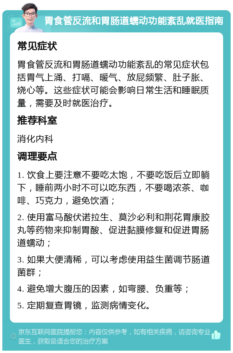 胃食管反流和胃肠道蠕动功能紊乱就医指南 常见症状 胃食管反流和胃肠道蠕动功能紊乱的常见症状包括胃气上涌、打嗝、暖气、放屁频繁、肚子胀、烧心等。这些症状可能会影响日常生活和睡眠质量，需要及时就医治疗。 推荐科室 消化内科 调理要点 1. 饮食上要注意不要吃太饱，不要吃饭后立即躺下，睡前两小时不可以吃东西，不要喝浓茶、咖啡、巧克力，避免饮酒； 2. 使用富马酸伏诺拉生、莫沙必利和荆花胃康胶丸等药物来抑制胃酸、促进黏膜修复和促进胃肠道蠕动； 3. 如果大便清稀，可以考虑使用益生菌调节肠道菌群； 4. 避免增大腹压的因素，如弯腰、负重等； 5. 定期复查胃镜，监测病情变化。