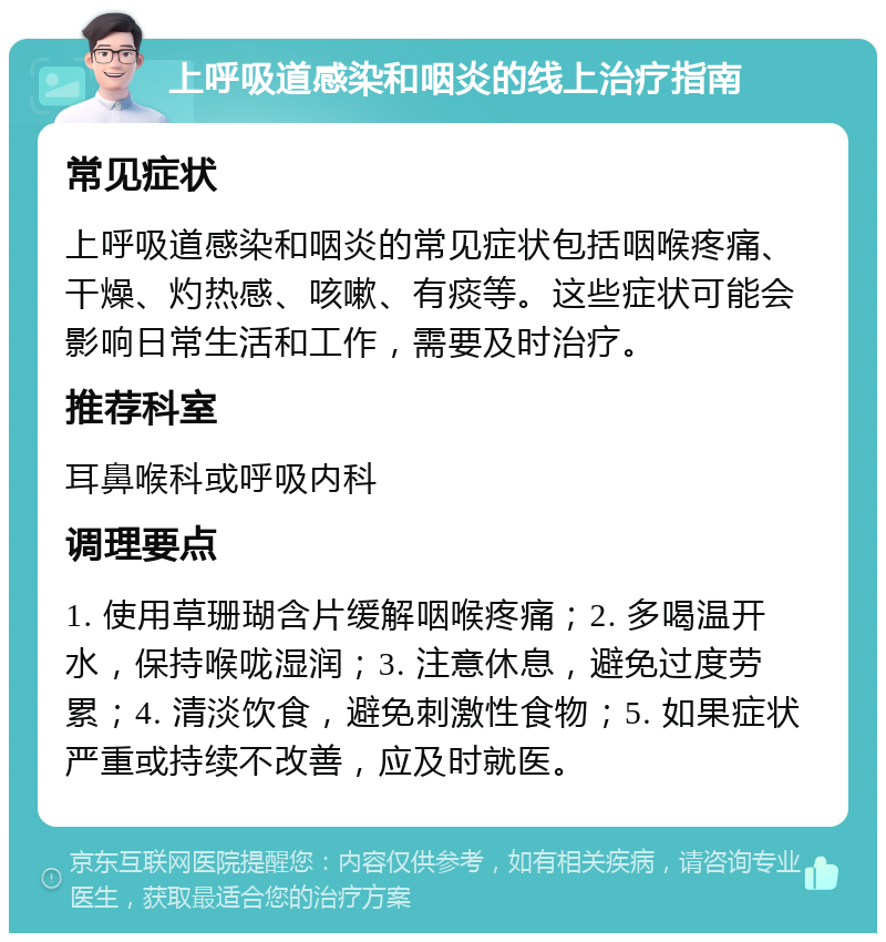 上呼吸道感染和咽炎的线上治疗指南 常见症状 上呼吸道感染和咽炎的常见症状包括咽喉疼痛、干燥、灼热感、咳嗽、有痰等。这些症状可能会影响日常生活和工作，需要及时治疗。 推荐科室 耳鼻喉科或呼吸内科 调理要点 1. 使用草珊瑚含片缓解咽喉疼痛；2. 多喝温开水，保持喉咙湿润；3. 注意休息，避免过度劳累；4. 清淡饮食，避免刺激性食物；5. 如果症状严重或持续不改善，应及时就医。