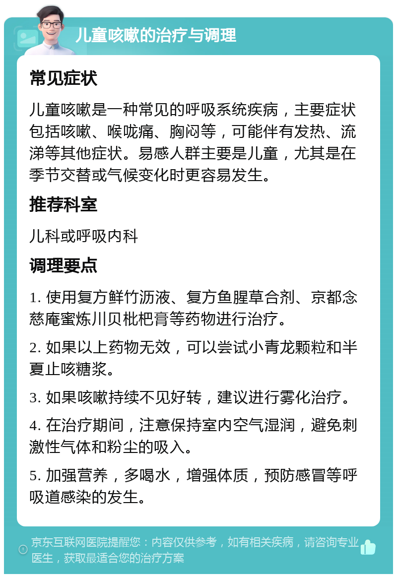 儿童咳嗽的治疗与调理 常见症状 儿童咳嗽是一种常见的呼吸系统疾病，主要症状包括咳嗽、喉咙痛、胸闷等，可能伴有发热、流涕等其他症状。易感人群主要是儿童，尤其是在季节交替或气候变化时更容易发生。 推荐科室 儿科或呼吸内科 调理要点 1. 使用复方鲜竹沥液、复方鱼腥草合剂、京都念慈庵蜜炼川贝枇杷膏等药物进行治疗。 2. 如果以上药物无效，可以尝试小青龙颗粒和半夏止咳糖浆。 3. 如果咳嗽持续不见好转，建议进行雾化治疗。 4. 在治疗期间，注意保持室内空气湿润，避免刺激性气体和粉尘的吸入。 5. 加强营养，多喝水，增强体质，预防感冒等呼吸道感染的发生。