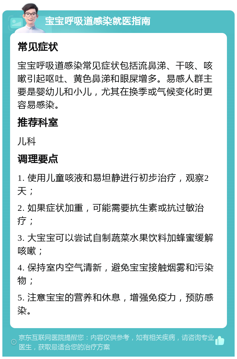 宝宝呼吸道感染就医指南 常见症状 宝宝呼吸道感染常见症状包括流鼻涕、干咳、咳嗽引起呕吐、黄色鼻涕和眼屎增多。易感人群主要是婴幼儿和小儿，尤其在换季或气候变化时更容易感染。 推荐科室 儿科 调理要点 1. 使用儿童咳液和易坦静进行初步治疗，观察2天； 2. 如果症状加重，可能需要抗生素或抗过敏治疗； 3. 大宝宝可以尝试自制蔬菜水果饮料加蜂蜜缓解咳嗽； 4. 保持室内空气清新，避免宝宝接触烟雾和污染物； 5. 注意宝宝的营养和休息，增强免疫力，预防感染。