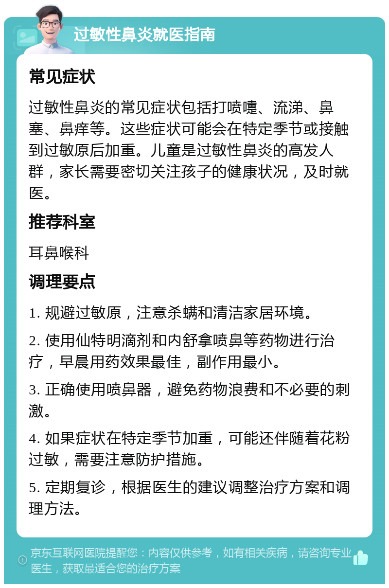 过敏性鼻炎就医指南 常见症状 过敏性鼻炎的常见症状包括打喷嚏、流涕、鼻塞、鼻痒等。这些症状可能会在特定季节或接触到过敏原后加重。儿童是过敏性鼻炎的高发人群，家长需要密切关注孩子的健康状况，及时就医。 推荐科室 耳鼻喉科 调理要点 1. 规避过敏原，注意杀螨和清洁家居环境。 2. 使用仙特明滴剂和内舒拿喷鼻等药物进行治疗，早晨用药效果最佳，副作用最小。 3. 正确使用喷鼻器，避免药物浪费和不必要的刺激。 4. 如果症状在特定季节加重，可能还伴随着花粉过敏，需要注意防护措施。 5. 定期复诊，根据医生的建议调整治疗方案和调理方法。