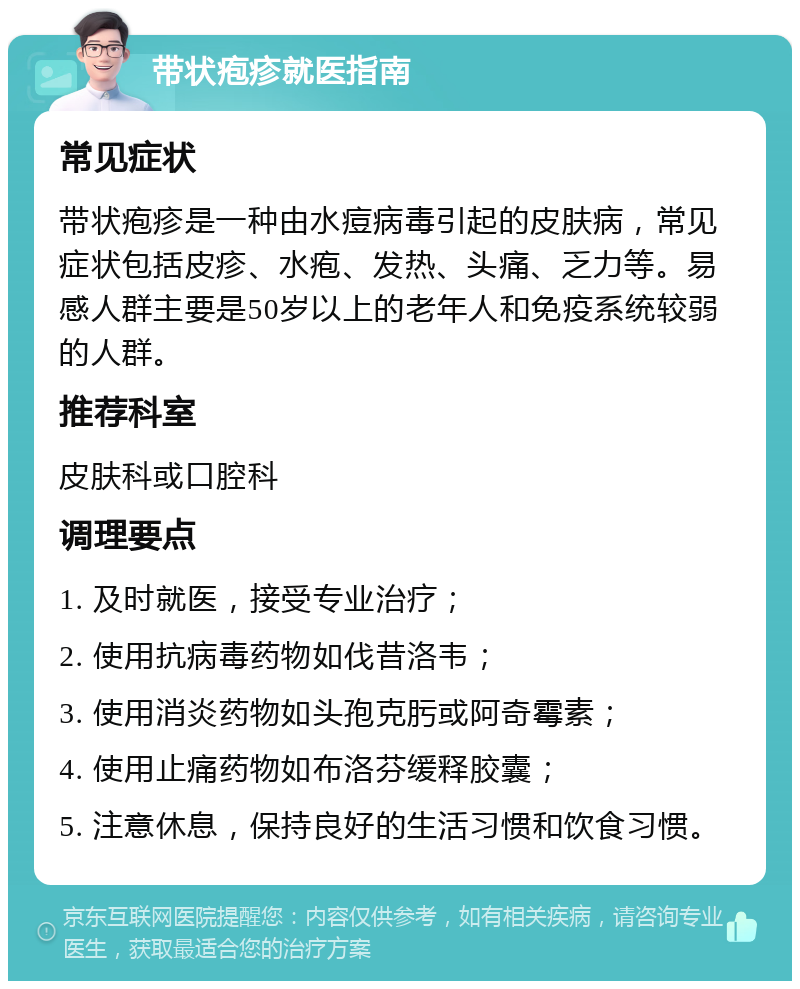 带状疱疹就医指南 常见症状 带状疱疹是一种由水痘病毒引起的皮肤病，常见症状包括皮疹、水疱、发热、头痛、乏力等。易感人群主要是50岁以上的老年人和免疫系统较弱的人群。 推荐科室 皮肤科或口腔科 调理要点 1. 及时就医，接受专业治疗； 2. 使用抗病毒药物如伐昔洛韦； 3. 使用消炎药物如头孢克肟或阿奇霉素； 4. 使用止痛药物如布洛芬缓释胶囊； 5. 注意休息，保持良好的生活习惯和饮食习惯。