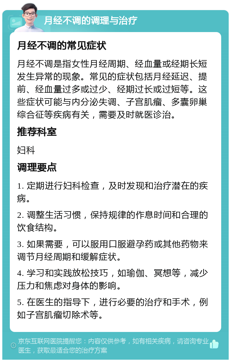 月经不调的调理与治疗 月经不调的常见症状 月经不调是指女性月经周期、经血量或经期长短发生异常的现象。常见的症状包括月经延迟、提前、经血量过多或过少、经期过长或过短等。这些症状可能与内分泌失调、子宫肌瘤、多囊卵巢综合征等疾病有关，需要及时就医诊治。 推荐科室 妇科 调理要点 1. 定期进行妇科检查，及时发现和治疗潜在的疾病。 2. 调整生活习惯，保持规律的作息时间和合理的饮食结构。 3. 如果需要，可以服用口服避孕药或其他药物来调节月经周期和缓解症状。 4. 学习和实践放松技巧，如瑜伽、冥想等，减少压力和焦虑对身体的影响。 5. 在医生的指导下，进行必要的治疗和手术，例如子宫肌瘤切除术等。