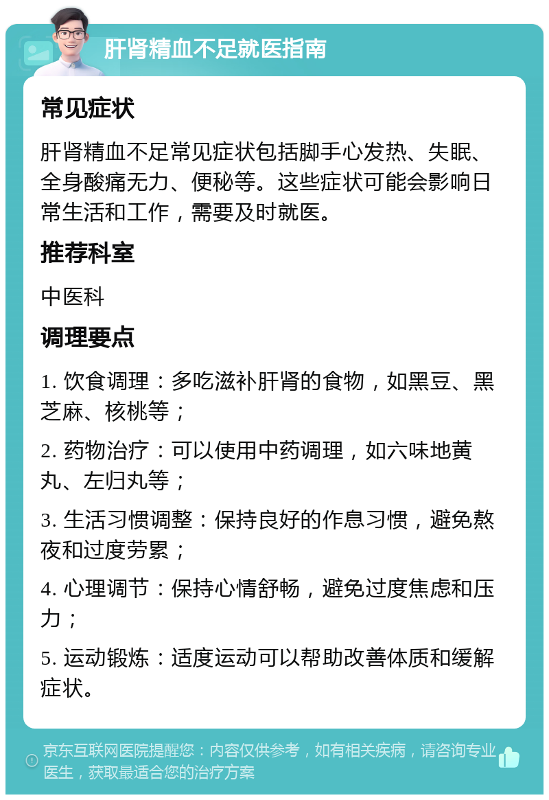 肝肾精血不足就医指南 常见症状 肝肾精血不足常见症状包括脚手心发热、失眠、全身酸痛无力、便秘等。这些症状可能会影响日常生活和工作，需要及时就医。 推荐科室 中医科 调理要点 1. 饮食调理：多吃滋补肝肾的食物，如黑豆、黑芝麻、核桃等； 2. 药物治疗：可以使用中药调理，如六味地黄丸、左归丸等； 3. 生活习惯调整：保持良好的作息习惯，避免熬夜和过度劳累； 4. 心理调节：保持心情舒畅，避免过度焦虑和压力； 5. 运动锻炼：适度运动可以帮助改善体质和缓解症状。