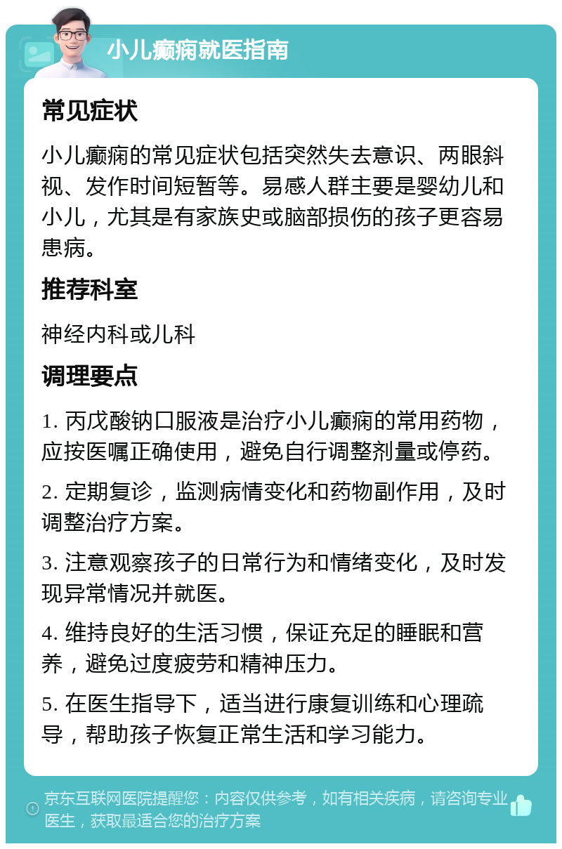 小儿癫痫就医指南 常见症状 小儿癫痫的常见症状包括突然失去意识、两眼斜视、发作时间短暂等。易感人群主要是婴幼儿和小儿，尤其是有家族史或脑部损伤的孩子更容易患病。 推荐科室 神经内科或儿科 调理要点 1. 丙戊酸钠口服液是治疗小儿癫痫的常用药物，应按医嘱正确使用，避免自行调整剂量或停药。 2. 定期复诊，监测病情变化和药物副作用，及时调整治疗方案。 3. 注意观察孩子的日常行为和情绪变化，及时发现异常情况并就医。 4. 维持良好的生活习惯，保证充足的睡眠和营养，避免过度疲劳和精神压力。 5. 在医生指导下，适当进行康复训练和心理疏导，帮助孩子恢复正常生活和学习能力。