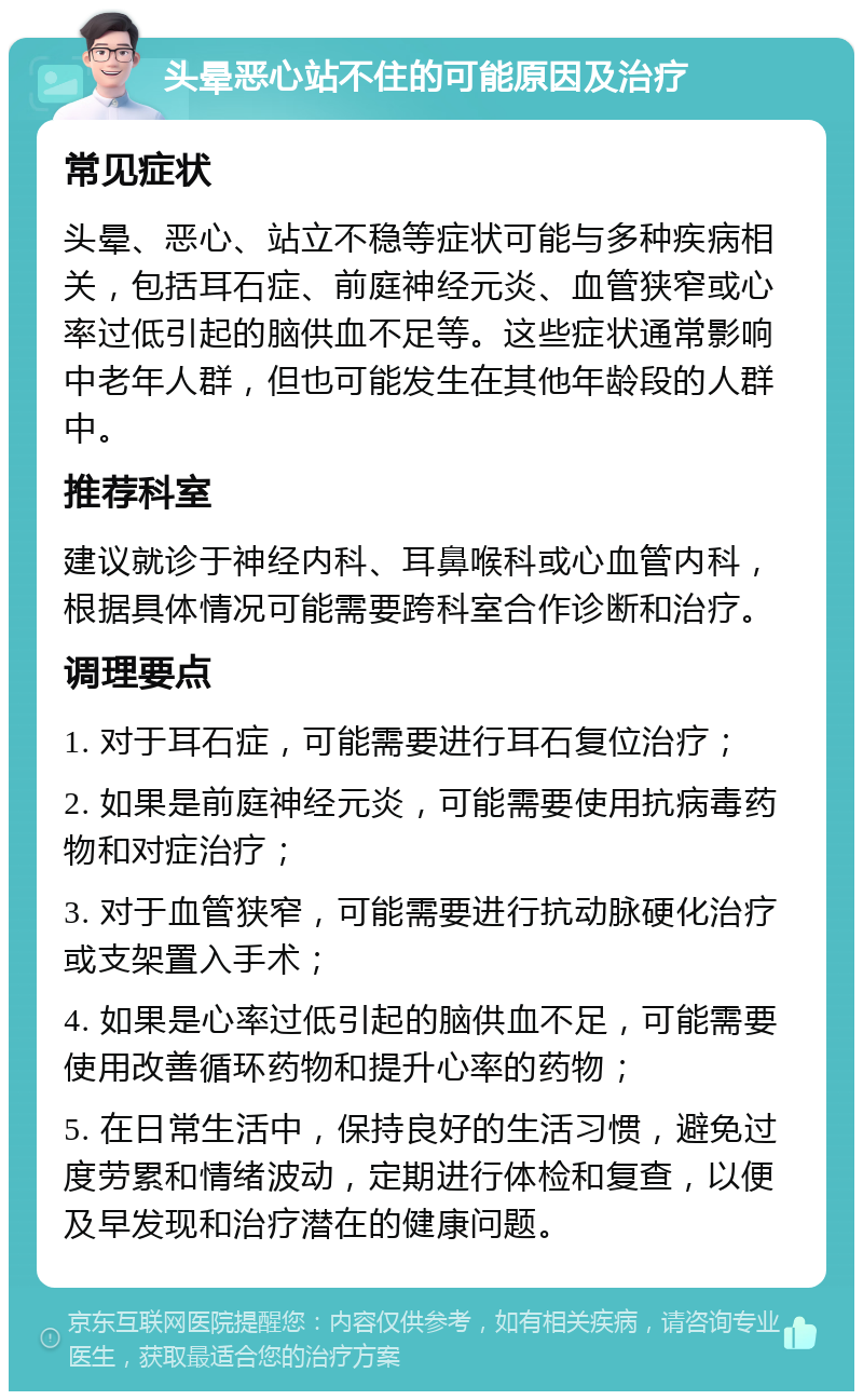 头晕恶心站不住的可能原因及治疗 常见症状 头晕、恶心、站立不稳等症状可能与多种疾病相关，包括耳石症、前庭神经元炎、血管狭窄或心率过低引起的脑供血不足等。这些症状通常影响中老年人群，但也可能发生在其他年龄段的人群中。 推荐科室 建议就诊于神经内科、耳鼻喉科或心血管内科，根据具体情况可能需要跨科室合作诊断和治疗。 调理要点 1. 对于耳石症，可能需要进行耳石复位治疗； 2. 如果是前庭神经元炎，可能需要使用抗病毒药物和对症治疗； 3. 对于血管狭窄，可能需要进行抗动脉硬化治疗或支架置入手术； 4. 如果是心率过低引起的脑供血不足，可能需要使用改善循环药物和提升心率的药物； 5. 在日常生活中，保持良好的生活习惯，避免过度劳累和情绪波动，定期进行体检和复查，以便及早发现和治疗潜在的健康问题。